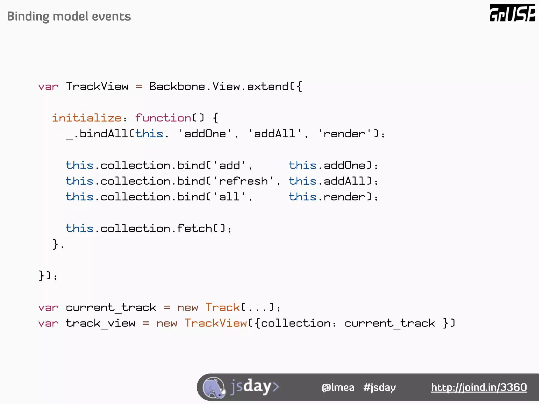 Binding model events




    var TrackView = Backbone.View.extend({

       initialize: function() {
         _.bindAll(this, 'addOne', 'addAll', 'render');

          this.collection.bind('add',     this.addOne);
          this.collection.bind('refresh', this.addAll);
          this.collection.bind('all',     this.render);

         this.collection.fetch();
       },

    });

    var current_track = new Track(...);
    var track_view = new TrackView({collection: current_track })




                                              @lmea #jsday   http://joind.in/3360
 