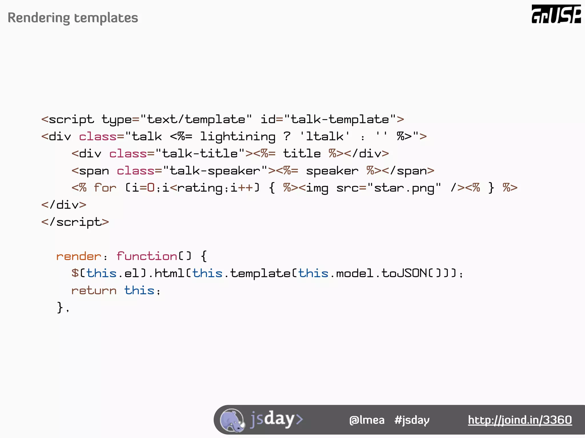 Rendering templates




    <script type="text/template" id="talk-template">
    <div class="talk <%= lightining ? 'ltalk' : '' %>">
        <div class="talk-title"><%= title %></div>
        <span class="talk-speaker"><%= speaker %></span>
        <% for (i=0;i<rating;i++) { %><img src="star.png" /><% } %>
    </div>
    </script>

       render: function() {
         $(this.el).html(this.template(this.model.toJSON()));
         return this;
       },




                                             @lmea #jsday       http://joind.in/3360
 
