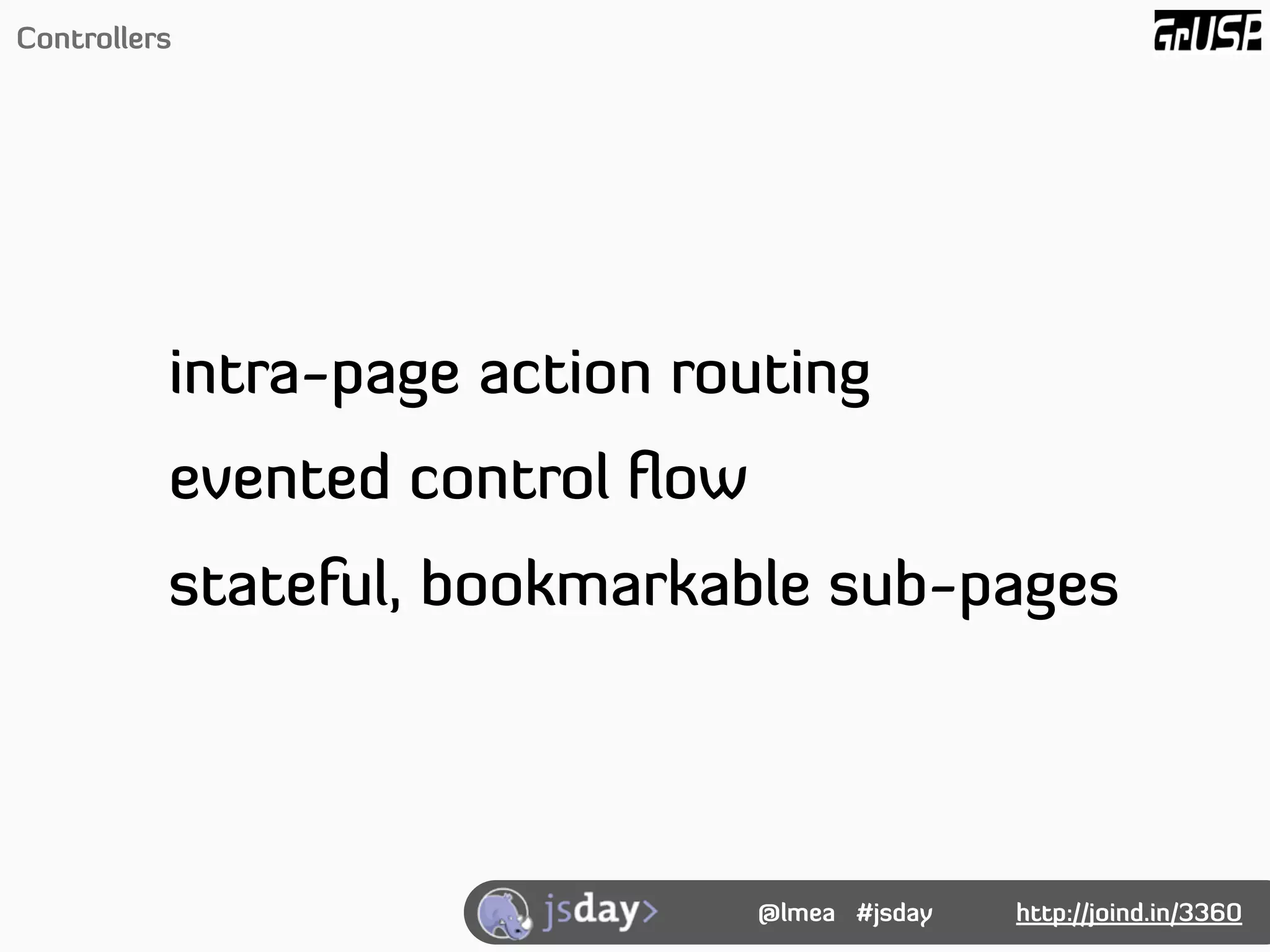 Controllers




          intra-page action routing
          evented control ﬂow
          stateful, bookmarkable sub-pages




                                @lmea #jsday   http://joind.in/3360
 