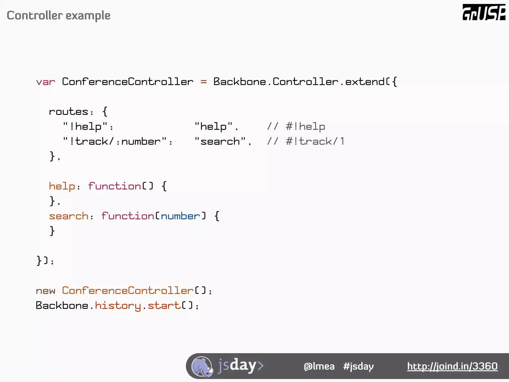 Controller example




     var ConferenceController = Backbone.Controller.extend({

       routes: {
          "!help":            "help",     // #!help
          "!track/:number":   "search",   // #!track/1
       },

       help: function() {
       },
       search: function(number) {
       }

     });

     new ConferenceController();
     Backbone.history.start();




                                               @lmea #jsday    http://joind.in/3360
 