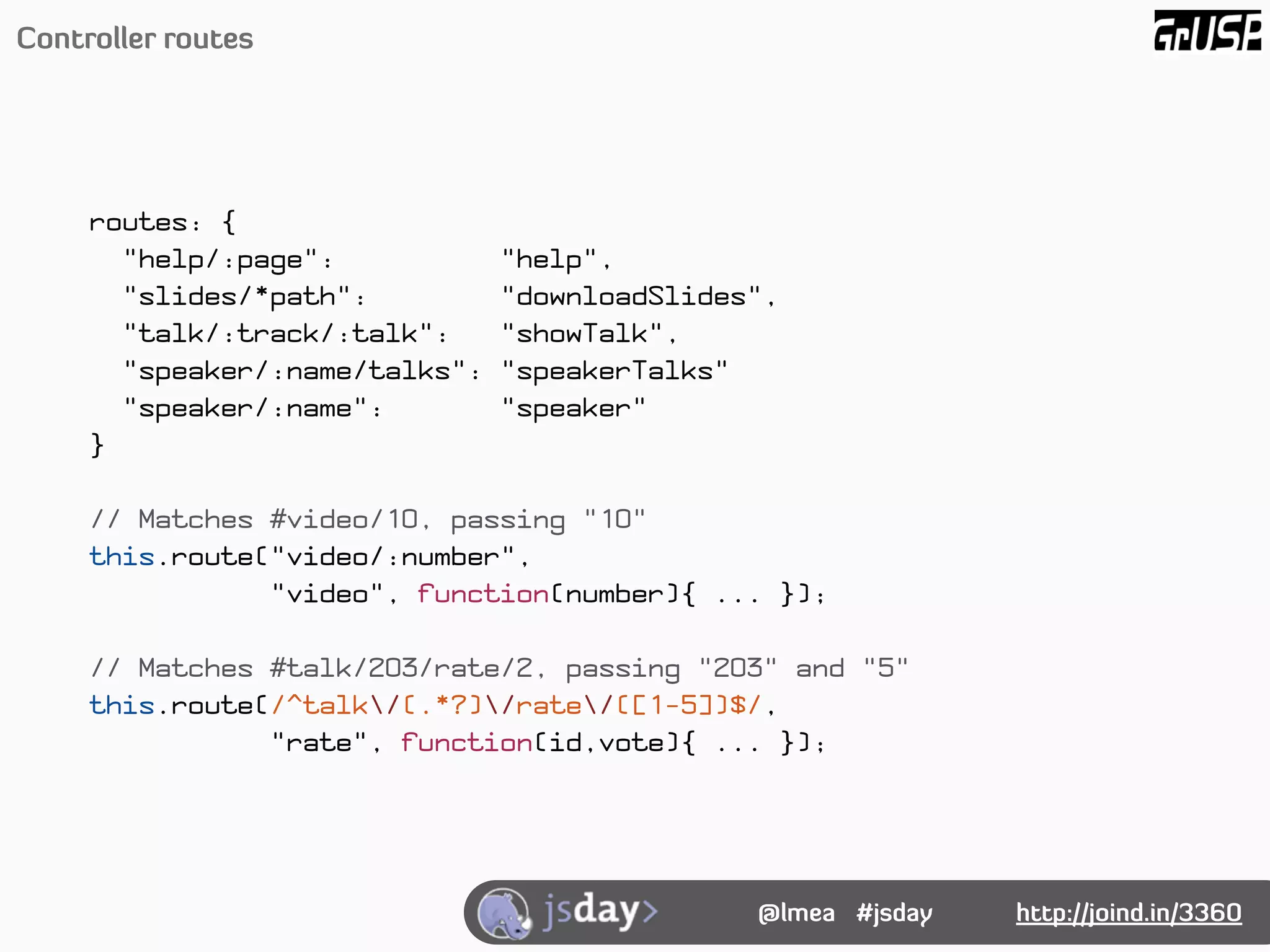 Controller routes




     routes: {
       "help/:page":            "help",
       "slides/*path":          "downloadSlides",
       "talk/:track/:talk":     "showTalk",
       "speaker/:name/talks":   "speakerTalks"
       "speaker/:name":         "speaker"
     }

     // Matches #video/10, passing "10"
     this.route("video/:number",
                "video", function(number){ ... });

     // Matches #talk/203/rate/2, passing "203" and "5"
     this.route(/^talk/(.*?)/rate/([1-5])$/,
                "rate", function(id,vote){ ... });




                                               @lmea #jsday   http://joind.in/3360
 