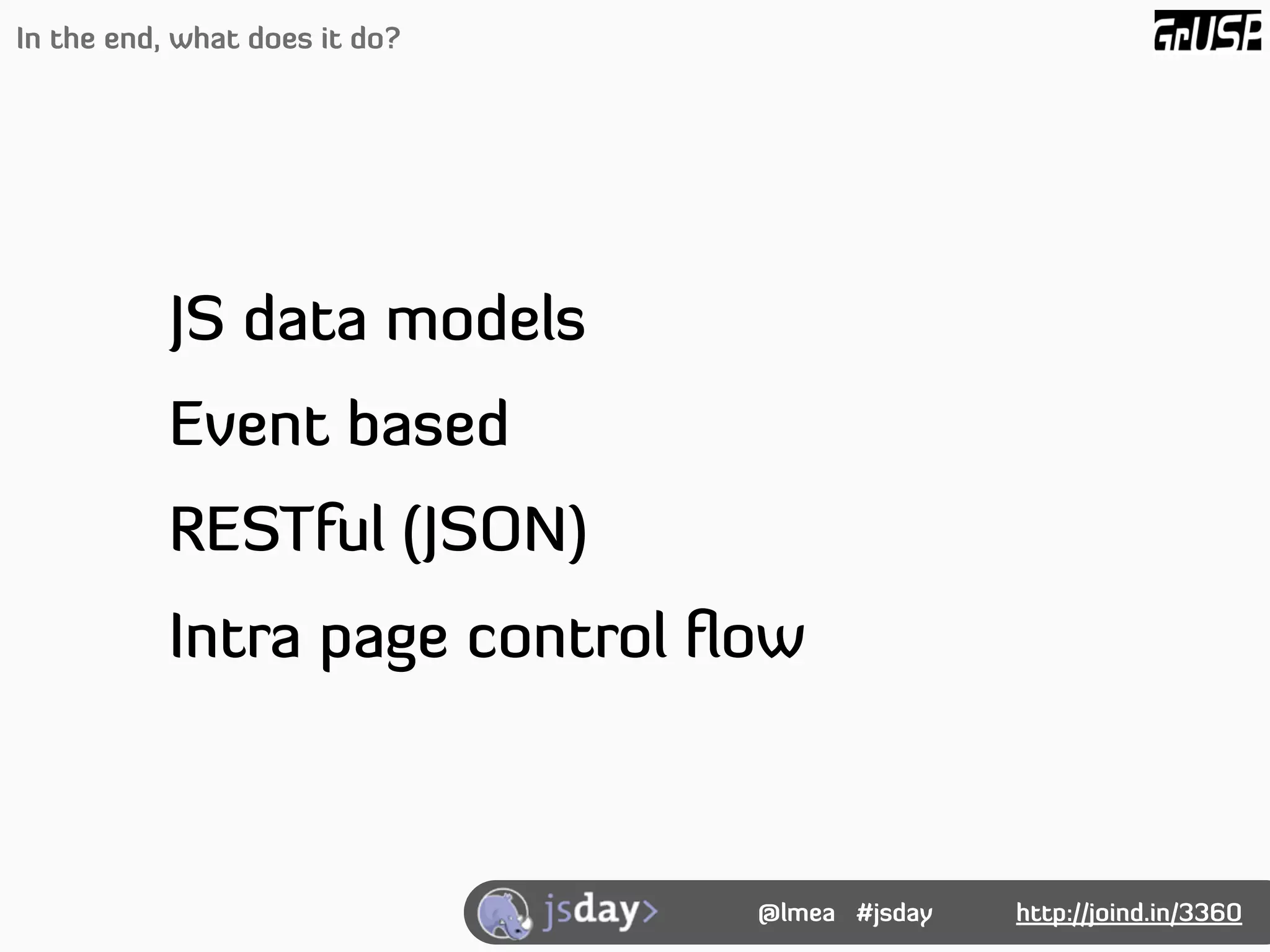 In the end, what does it do?




           JS data models
           Event based
           RESTful (JSON)
           Intra page control ﬂow



                               @lmea #jsday   http://joind.in/3360
 