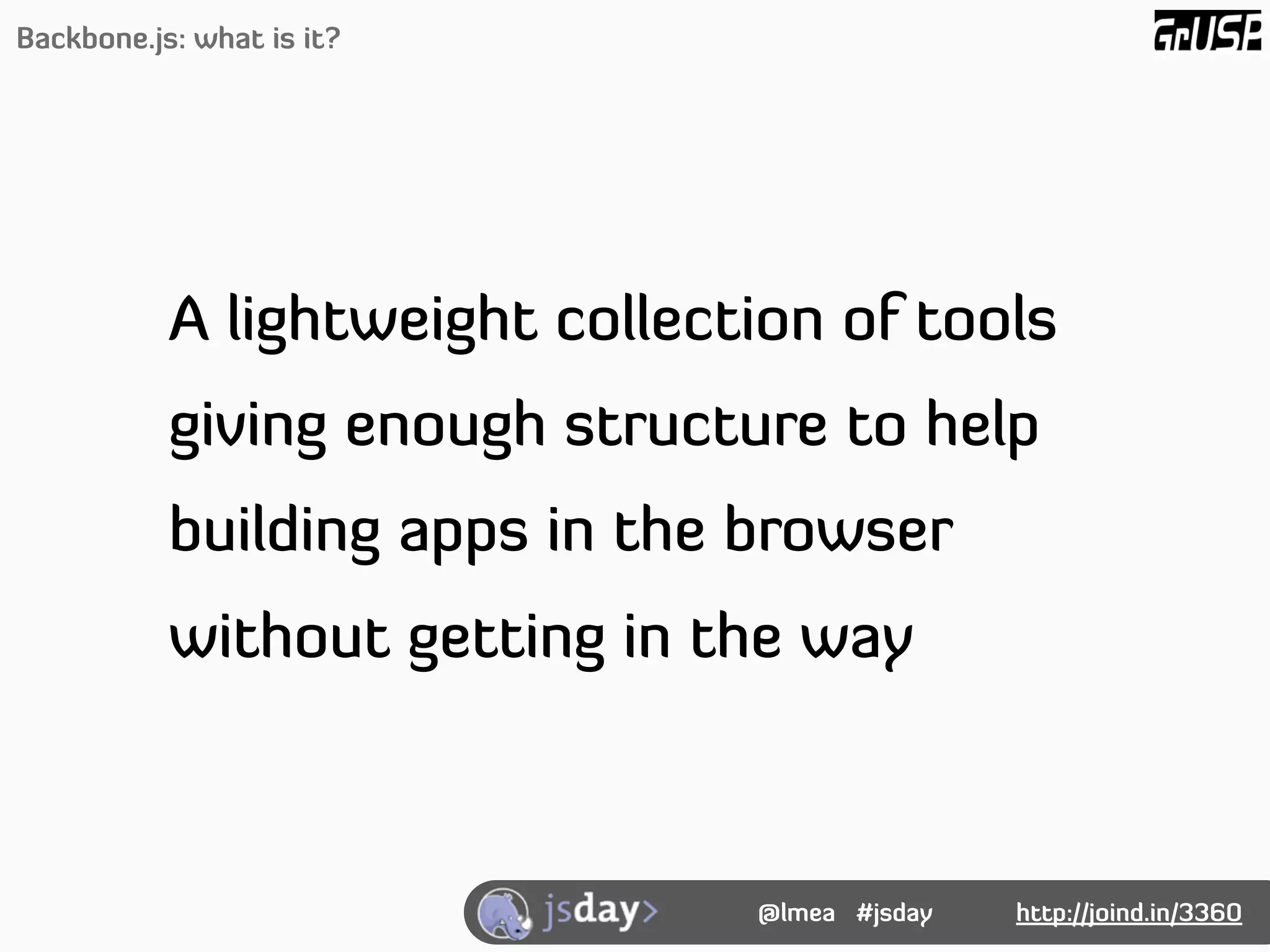 Backbone.js: what is it?




           A lightweight collection of tools
           giving enough structure to help
           building apps in the browser
           without getting in the way



                                @lmea #jsday   http://joind.in/3360
 
