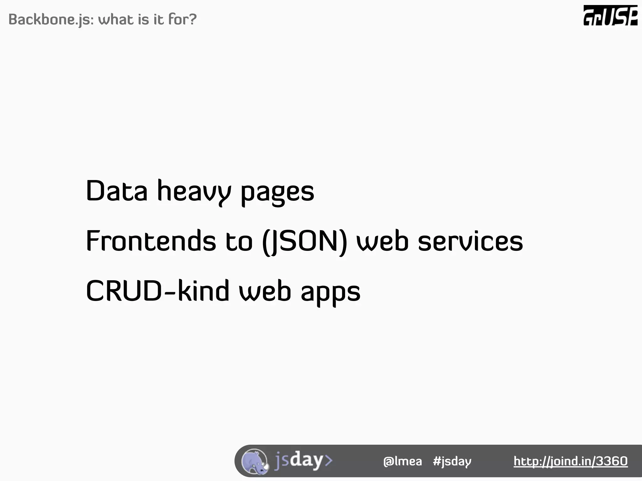 Backbone.js: what is it for?




           Data heavy pages
           Frontends to (JSON) web services
           CRUD-kind web apps




                                @lmea #jsday   http://joind.in/3360
 