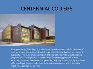 CENTENNIAL COLLEGE
After graduating from high school I didn’t know I wanted to do in the form of
post secondary education. I decided to go to Centennial College and become
successful. The most challenging part of being at Centennial was choosing a
program and sticking with it. I started with a marketing program. I then
switched to a human resources program. By deciding to switch programs I was
able to achieve higher marks than the marketing program and it was also
more enjoyable for me as well.
 