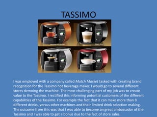 TASSIMO
I was employed with a company called Match Market tasked with creating brand
recognition for the Tassimo hot beverage maker. I would go to several different
stores demoing the machine. The most challenging part of my job was to create
value to the Tassimo. I rectified this informing potential customers of the different
capabilities of the Tassimo. For example the fact that it can make more than 8
different drinks, versus other machines and their limited drink selection making.
The outcome from this was that I was able to become an great ambassador of the
Tassimo and I was able to get a bonus due to the fact of store sales.
 