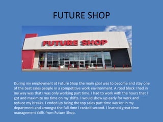 FUTURE SHOP
During my employment at Future Shop the main goal was to become and stay one
of the best sales people in a competitive work environment. A road block I had in
my way was that I was only working part time. I had to work with the hours that I
got and maximize my time on my shifts. I would show up early for work and
reduce my breaks. I ended up being the top sales part time worker in my
department and amongst the full time I ranked second. I learned great time
management skills from Future Shop.
 