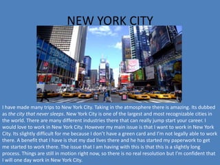NEW YORK CITY
I have made many trips to New York City. Taking in the atmosphere there is amazing. Its dubbed
as the city that never sleeps. New York City is one of the largest and most recognizable cities in
the world. There are many different industries there that can really jump start your career. I
would love to work in New York City. However my main issue is that I want to work in New York
City. Its slightly difficult for me because I don’t have a green card and I’m not legally able to work
there. A benefit that I have is that my dad lives there and he has started my paperwork to get
me started to work there. The issue that I am having with this is that this is a slightly long
process. Things are still in motion right now, so there is no real resolution but I’m confident that
I will one day work in New York City.
 