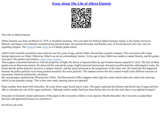 Essay about The Life of Albert Einstein
The Life of Albert Einstein
Albert Einstein was born on March 14, 1879, in Southern Germany. One year after his birth his fathers business failed, so the family moved to
Munich, and began a new business manufacturing electrical parts. His parents Hermann and Pauline were of Jewish descent, but were very lax
regarding religion. The Einstein's sent Albert to a Catholic grade school.
Albert's first scientific revelation came when he was five years of age, and his father showed him a pocket compass. This occurrence left a long
lasting impression on Albert. Otherwise Albert was not an extraordinary learner. At the age of nine Albert was unable to speak fluently, and his grades
were poor. His parents and teachers...show more content...
These papers concerned themselves with the properties of light, the theory of special relativity and Einstein famous equation E=mc2. The first of these
papers was on Brownian motion. He observed this concept by using a highly powered microscope, focused on pollen particles submerged in water. He
found that the pollen particles moved in a random fashion, and the speed increased as the temperature of the water rose. He found that this happened
because the pollen particles were being pushed around by the water particles. The random motion that this created would create different amounts of
movement, which he statistically calculated.
His second paper explained the Photoelectric Effect. The Photoelectric Effect happens when light hits metal which makes the metal emit electrons,
which in turn generate energy. This is how auto–matic opening doors are operated.
Paper number three dealt with molecules. He wrote about sugar dissolving in water. The paper explained the dilution and dissolving of sugar and also
able to calculate the size of the sugar molecules. Although similar studies had been done before this was the first time that it was applied to liquid.3
Ironically on Einstein's initial submission of this paper to the University of Bern it was rejected. Shortly thereafter, the University recanted their
decision and appointed Einstein as a professor.2
He left his job at the
 