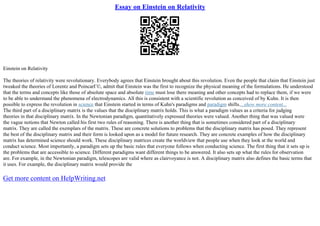 Essay on Einstein on Relativity
Einstein on Relativity
The theories of relativity were revolutionary. Everybody agrees that Einstein brought about this revolution. Even the people that claim that Einstein just
tweaked the theories of Lorentz and PoincarГ©, admit that Einstein was the first to recognize the physical meaning of the formulations. He understood
that the terms and concepts like those of absolute space and absolute time must lose there meaning and other concepts had to replace them, if we were
to be able to understand the phenomena of electrodynamics. All this is consistent with a scientific revolution as conceived of by Kuhn. It is then
possible to express the revolution in science that Einstein started in terms of Kuhn's paradigms and paradigm shifts....show more content...
The third part of a disciplinary matrix is the values that the disciplinary matrix holds. This is what a paradigm values as a criteria for judging
theories in that disciplinary matrix. In the Newtonian paradigm, quantitatively expressed theories were valued. Another thing that was valued were
the vague notions that Newton called his first two rules of reasoning. There is another thing that is sometimes considered part of a disciplinary
matrix. They are called the exemplars of the matrix. These are concrete solutions to problems that the disciplinary matrix has posed. They represent
the best of the disciplinary matrix and their form is looked upon as a model for future research. They are concrete examples of how the disciplinary
matrix has determined science should work. These disciplinary matrices create the worldview that people use when they look at the world and
conduct science. Most importantly, a paradigm sets up the basic rules that everyone follows when conducting science. The first thing that it sets up is
the problems that are accessible to science. Different paradigms want different things to be answered. It also sets up what the rules for observation
are. For example, in the Newtonian paradigm, telescopes are valid where as clairvoyance is not. A disciplinary matrix also defines the basic terms that
it uses. For example, the disciplinary matrix would provide the
Get more content on HelpWriting.net
 