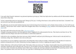 Einstein Personal Statement
I can easily relate Einstein's statement to my personal experiences growing up. I think since high school my ambition and self–determination suddenly
arouse from a deep sleep.
At first, I entered high school not expecting much. During my first year, I would go from home to class and from class back home. I remember I was
not involved in any clubs and was painfully shy.
My sophomore year arrived, and I started to become more involved, doing all sort of activities, such as theater, honor societies, etc. Yet, I still was not
ambitious. I did not know what I wanted. I think all the thoughts about where I was heading to college started to swirl around my head at the end of that
school year.
The truth is that I did not know the rules of the...show more content...
I thought I was going somewhere, but I had neglected a detail. I happened to be undocumented at the time. That closed several doors for me. The
responses from the colleges came and I was devastated: no school had accepted me.
I did sob for a few, nevertheless, those tears went away when I realized I could just try the following year. I did not want to rush and enroll in a
community college, thus, I decided to wait; wait an entire year.
I do not know if it was my ambition or perseverance, but I think both words overlap one another. I obtained my green card after all. I tried to be
productive during that year off, either volunteering, traveling, blogging, and, of course, re–applying once again to college.
I think, till this day, I still recall my friend's words "Find a place where you want to go." In college, I found another long–term goal that keeps me
motivated. I learned the rules of the game and, if I do say so, I do not think I can be more ambitious. I take challenging courses each semester, I am
involved in clubs, I traveled to do volunteer work in Haiti, I have a campus job, and I have obtained an internship for this upcoming summer. In the
future, I see graduate school, and I know the only way to get there is maintaining myself motivated, persistent, and
 