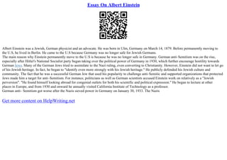 Essay On Albert Einstein
Albert Einstein was a Jewish, German physicist and an advocate. He was born in Ulm, Germany on March 14, 1879. Before permanently moving to
the U.S, he lived in Berlin. He came to the U.S because Germany was no longer safe for Jewish Germans.
The main reason why Einstein permanently move to the U.S is because he was no longer safe in Germany. German anti–Semitism was on the rise,
especially after Hitler's National Socialist party began taking over the political power of Germany in 1930, which further encourage hostility towards
German Jews. Many of the German Jews tried to assimilate to the Nazi ruling, even converting to Christianity. However, Einstein did not want to let go
of his Jewish heritage. In fact, he began to "identify even more strongly with his Jewish heritage." He publicly defended his Jewish culture and
community. The fact that he was a successful German Jew that used his popularity to challenge anti–Semitic and supported organizations that protected
Jews made him a target for anti–Semitism. For instance, politicians as well as German scientists accused Einstein work on relatively as a "Jewish
perversion". "He found himself looking abroad for congenial outlets for both his scientific and political expression." He began to lecture at other
places in Europe, and from 1930 and onward he annually visited California Institute of Technology as a professor.
German anti– Semitism got worse after the Nazis sieved power in Germany on January 30, 1933. The Nazis
Get more content on HelpWriting.net
 