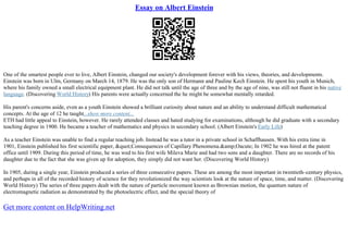 Essay on Albert Einstein
One of the smartest people ever to live, Albert Einstein, changed our society's development forever with his views, theories, and developments.
Einstein was born in Ulm, Germany on March 14, 1879. He was the only son of Hermann and Pauline Kech Einstein. He spent his youth in Munich,
where his family owned a small electrical equipment plant. He did not talk until the age of three and by the age of nine, was still not fluent in his native
language. (Discovering World History) His parents were actually concerned the he might be somewhat mentally retarded.
His parent's concerns aside, even as a youth Einstein showed a brilliant curiosity about nature and an ability to understand difficult mathematical
concepts. At the age of 12 he taught...show more content...
ETH had little appeal to Einstein, however. He rarely attended classes and hated studying for examinations, although he did graduate with a secondary
teaching degree in 1900. He became a teacher of mathematics and physics in secondary school. (Albert Einstein's Early Life)
As a teacher Einstein was unable to find a regular teaching job. Instead he was a tutor in a private school in Schaffhausen. With his extra time in
1901, Einstein published his first scientific paper, "Consequences of Capillary Phenomena.&amp;Oacute; In 1902 he was hired at the patent
office until 1909. During this period of time, he was wed to his first wife Mileva Marie and had two sons and a daughter. There are no records of his
daughter due to the fact that she was given up for adoption, they simply did not want her. (Discovering World History)
In 1905, during a single year, Einstein produced a series of three consecutive papers. These are among the most important in twentieth–century physics,
and perhaps in all of the recorded history of science for they revolutionized the way scientists look at the nature of space, time, and matter. (Discovering
World History) The series of three papers dealt with the nature of particle movement known as Brownian motion, the quantum nature of
electromagnetic radiation as demonstrated by the photoelectric effect, and the special theory of
Get more content on HelpWriting.net
 