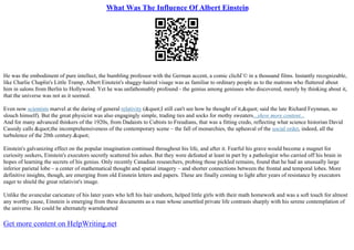 What Was The Influence Of Albert Einstein
He was the embodiment of pure intellect, the bumbling professor with the German accent, a comic clichГ© in a thousand films. Instantly recognizable,
like Charlie Chaplin's Little Tramp, Albert Einstein's shaggy–haired visage was as familiar to ordinary people as to the matrons who fluttered about
him in salons from Berlin to Hollywood. Yet he was unfathomably profound– the genius among geniuses who discovered, merely by thinking about it,
that the universe was not as it seemed.
Even now scientists marvel at the daring of general relativity ("I still can't see how he thought of it," said the late Richard Feynman, no
slouch himself). But the great physicist was also engagingly simple, trading ties and socks for mothy sweaters...show more content...
And for many advanced thinkers of the 1920s, from Dadaists to Cubists to Freudians, that was a fitting credo, reflecting what science historian David
Cassidy calls "the incomprehensiveness of the contemporary scene – the fall of monarchies, the upheaval of the social order, indeed, all the
turbulence of the 20th century."
Einstein's galvanizing effect on the popular imagination continued throughout his life, and after it. Fearful his grave would become a magnet for
curiosity seekers, Einstein's executors secretly scattered his ashes. But they were defeated at least in part by a pathologist who carried off his brain in
hopes of learning the secrets of his genius. Only recently Canadian researchers, probing those pickled remains, found that he had an unusually large
inferior parietal lobe – a center of mathematical thought and spatial imagery – and shorter connections between the frontal and temporal lobes. More
definitive insights, though, are emerging from old Einstein letters and papers. These are finally coming to light after years of resistance by executors
eager to shield the great relativist's image.
Unlike the avuncular caricature of his later years who left his hair unshorn, helped little girls with their math homework and was a soft touch for almost
any worthy cause, Einstein is emerging from these documents as a man whose unsettled private life contrasts sharply with his serene contemplation of
the universe. He could be alternately warmhearted
Get more content on HelpWriting.net
 