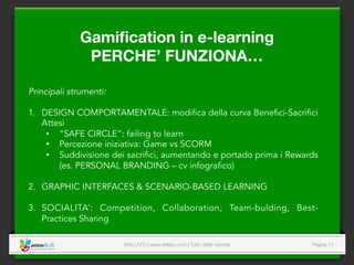 SKILLATO | www.skillato.com | Tutti i diritti riservati 
 Pagina 11
Principali strumenti:
1.  DESIGN COMPORTAMENTALE: modifica della curva Benefici-Sacrifici
Attesi
•  “SAFE CIRCLE”: failing to learn
•  Percezione iniziativa: Game vs SCORM
•  Suddivisione dei sacrifici, aumentando e portado prima i Rewards
(es. PERSONAL BRANDING – cv infografico)
2.  GRAPHIC INTERFACES & SCENARIO-BASED LEARNING
3.  SOCIALITA’: Competition, Collaboration, Team-bulding, Best-
Practices Sharing
Gamiﬁcation in e-learning 
PERCHE’ FUNZIONA…
 