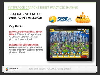 -----------------------------------------------------------------------------------------------------------------------------
-----------------------------------------------------------------------------------------------------------------------------
TUTTI I DIRITTI RISERVATI | WWW.ALITTLEB.IT | INFO@ALITTLEB.IT
-----------------------------------------------------------------------------------------------------------------------------
INTERFACCE GRAFICHE E BEST-PRACTICES SHARING
-----------------------------------------------------------------------------------------------------------------------------
SEAT PAGINE GIALLE
WEBPOINT VILLAGE
Key Facts:
ELEVATA PENETRAZIONE e RETEN-
TION: il 70% dei 1.200 agenti seat
ha utilizzato volontariamente il
gioco per 2 anni su ipad
SCREENSHOT COMUNICATIVI:
venivano utilizzati per presentare i
risultati produttivi raggiunti durante
gli eventi uﬃciali
 