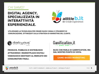 -----------------------------------------------------------------------------------------------------------------------------
-----------------------------------------------------------------------------------------------------------------------------
3
CHI SIAMO?
DIGITAL AGENCY,
SPECIALIZZATA IN
INTERATTIVITÀ
ESPERIENZIALE.
PRODUCE, PUBBLICA E DISTRIBUISCE
ATTRAVERSO I MARKETPLACE DIGITALI
VIDEOGIOCHI DESTINATI AL MERCATO DEI
CONSUMATORI FINALI.
BLOG CHE PARLA DI GAMIFICATION, MA
DAL NOSTRO PUNTO DI VISTA:
GAME-BASED MARKETING
UTILIZZIAMO LA TECNOLOGIA PER CREARE NUOVI CANALI E STRUMENTI DI
COMUNICAZIONE, OTTIMIZZATI SULLA STRATEGIA DI MARKETING DEL CLIENTE.
PAGETUTTI I DIRITTI RISERVATI | WWW.ALITTLEB.IT | INFO@ALITTLEB.IT
-----------------------------------------------------------------------------------------------------------------------------
 