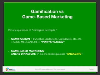 SKILLATO | www.skillato.com | Tutti i diritti riservati 
 Pagina 4
Gamiﬁcation vs 
Game-Based Marketing
Per una questione di “immagine percepita”:
-  GAMIFICATION = Bunchball, Badgeville, CrowdTwist, etc. etc.
= SOLO MECCANICHE = “POINTSFICATION”
-  GAME-BASED MARKETING
ANCHE DINAMICHE à ciò che rende qualcosa “ENGAGING”
 