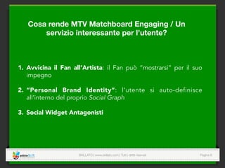 SKILLATO | www.skillato.com | Tutti i diritti riservati 
 Pagina 6
Cosa rende MTV Matchboard Engaging / Un
servizio interessante per l’utente? 
1.  Avvicina il Fan all’Artista: il Fan può “mostrarsi” per il suo
impegno
2.  “Personal Brand Identity”: l’utente si auto-definisce
all’interno del proprio Social Graph
3.  Social Widget Antagonisti
 
