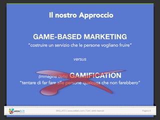 SKILLATO | www.skillato.com | Tutti i diritti riservati 
 Pagina 8
GAME-BASED MARKETING
“costruire un servizio che le persone vogliano fruire”

versus

(immagine della) GAMIFICATION
“tentare di far fare alle persone qualcosa che non farebbero”
Il nostro Approccio
 