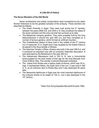 A Little Bit of History

The Seven Wonders of the Old World

       Seven architectonic and artistic constructions were considered by the clasic
Roman Historians to be the greatest samples of the antiquity. These wonders are
described as follows:
       • The Gizeh Piramids in Egipt. They were built during the 4 th dynasty,
          between the years 2680 A.D. and 2544 a. D. they constitute the oldest of
          the seven wonders and the only one that has survived up to date.
       • The Babylonian hanging gardens. They were probably built by the king
          Nabucodonosor II around the year 600 a.d. and they consisted on a
          number of terrace gardens, which formed an artificial mountain.
       • The Criselefantine Statue of Zeus built in the middle of the 5 th century
          A.d. It measured 12 m. height and it was sculpted by the Greek Fidias to
          be placed in the Zeus temple in Olimpia.
       • The Artemisa Temple in Éfeso, Greece was built in the year 356 A.d. and
          it combined its important size with an eccentric Helenistic decoration. It
          was destroyed by the Barbarians in the year 262 A.d.
       • The Halicarnaso Mausoleum built in 353 A. D. was a monumental
          tomb.sculpted by the best artists of that age for the king Mausolo from
          Caria of Minor Asia. This wonder is almost destroyed nowadays.
       • The coloso from Rodas was a statue made of bronze, which was 30 m.
          high. It represented Helios, the Geek God of the sun. It was built in 280
          A. D. as an entrance door to Rodas Bay and it was destroyed 55 years
          later.
       • The Alexandria lighthouse in Egipt was the most important lighthouse of
          the antiquity thanks to its height of 134 m., but it was destroyed in the
          14th century.



                               Taken from Encyclopaedia Microsoft Encarta 1999.
 