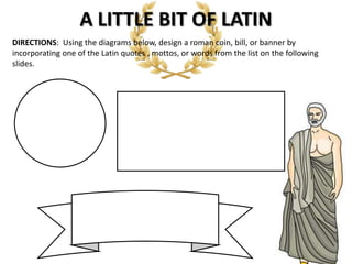 A LITTLE BIT OF LATIN
DIRECTIONS: Using the diagrams below, design a roman coin, bill, or banner by
incorporating one of the Latin quotes , mottos, or words from the list on the following
slides.
 