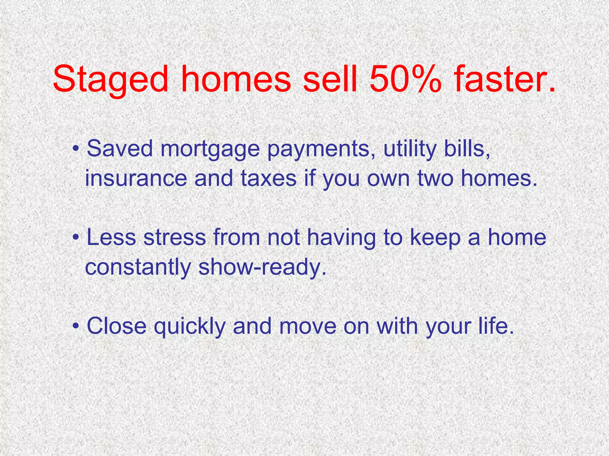 Staged homes sell 50% faster. •  Saved mortgage payments, utility bills,  insurance and taxes if you own two homes. •  Less stress from not having to keep a home  constantly show-ready. •  Close quickly and move on with your life. 