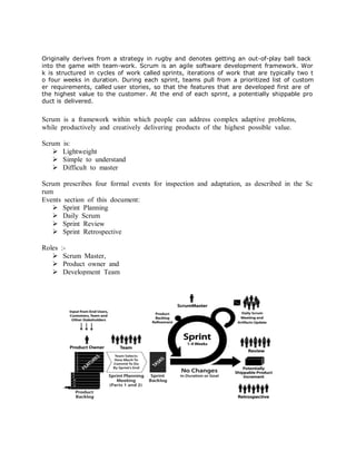 Originally derives from a strategy in rugby and denotes getting an out-of-play ball back into the game with team-work. Scrum is an agile software development framework. Work is structured in cycles of work called sprints, iterations of work that are typically two to four weeks in duration. During each sprint, teams pull from a prioritized list of customer requirements, called user stories, so that the features that are developed first are of the highest value to the customer. At the end of each sprint, a potentially shippable product is delivered. 
Scrum is a framework within which people can address complex adaptive problems, while productively and creatively delivering products of the highest possible value. 
Scrum is: 
 Lightweight 
 Simple to understand 
 Difficult to master 
Scrum prescribes four formal events for inspection and adaptation, as described in the Scrum 
Events section of this document: 
 Sprint Planning 
 Daily Scrum 
 Sprint Review 
 Sprint Retrospective 
Roles :- 
 Scrum Master, 
 Product owner and 
 Development Team 
 