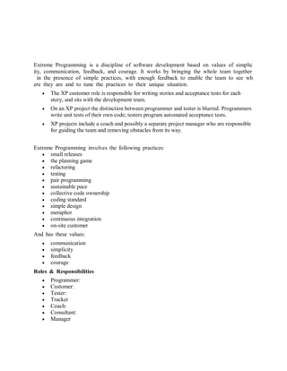 Extreme Programming is a discipline of software development based on values of simplicity, communication, feedback, and courage. It works by bringing the whole team together in the presence of simple practices, with enough feedback to enable the team to see where they are and to tune the practices to their unique situation. 
 The XP customer role is responsible for writing stories and acceptance tests for each story, and sits with the development team. 
 On an XP project the distinction between programmer and tester is blurred. Programmers write unit tests of their own code; testers program automated acceptance tests. 
 XP projects include a coach and possibly a separate project manager who are responsible for guiding the team and removing obstacles from its way. 
Extreme Programming involves the following practices: 
 small releases 
 the planning game 
 refactoring 
 testing 
 pair programming 
 sustainable pace 
 collective code ownership 
 coding standard 
 simple design 
 metaphor 
 continuous integration 
 on-site customer 
And has these values: 
 communication 
 simplicity 
 feedback 
 courage 
Roles & Responsibilities 
 Programmer: 
 Customer: 
 Tester: 
 Tracker 
 Coach: 
 Consultant: 
 Manager 
 