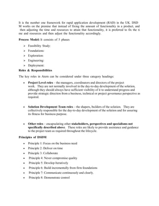 It is the number one framework for rapid application development (RAD) in the UK. DSDM works on the premise that instead of fixing the amount of functionality in a product, and then adjusting the time and resources to attain that functionality, it is preferred to fix the time and resources and then adjust the functionality accordingly. 
Process Model: It consists of 5 phases 
 Feasibility Study: 
 Foundations: 
 Exploration: 
 Engineering: 
 Deployment: 
Roles & Responsibilities 
The key roles in Atern can be considered under three category headings: 
 Project Level roles – the managers, coordinators and directors of the project work. They are not normally involved in the day-to-day development of the solution, although they should always have sufficient visibility of it to understand progress and provide strategic direction from a business, technical or project governance perspective as required. 
 Solution Development Team roles – the shapers, builders of the solution. They are collectively responsible for the day-to-day development of the solution and for assuring its fitness for business purpose. 
 Other roles – encapsulating other stakeholders, perspectives and specialisms not specifically described above. These roles are likely to provide assistance and guidance to the project team as required throughout the lifecycle. 
Principles of DSDM 
 Principle 1: Focus on the business need 
 Principle 2: Deliver on time 
 Principle 3: Collaborate 
 Principle 4: Never compromise quality 
 Principle 5: Develop Iteratively 
 Principle 6: Build incrementally from firm foundations 
 Principle 7: Communicate continuously and clearly. 
 Principle 8: Demonstrate control 
 