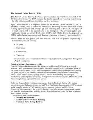 The Rational Unified Process (RUP) 
The Rational Unified Process (RUP) is a process product developed and marketed by IBM Rational Software. The RUP provides the details required for executing projects using the UP, including guidelines, templates, and tool assistance. 
Agile Unified Process is a simplified version of the Rational Unified Process (RUP). It describes a simple, easy to understand approach to developing business application software using agile techniques and concepts yet still remaining true to the RUP. The agile UP is much simple both in its approach and in its description. The approach applies agile techniques include test driven development (TDD), Agile Model Driven Development (AMDD), agile change management, and database refactoring to improve your productivity. 
Process: There are four phases split into iterations, each with the purpose of producing a demonstrable piece of software. 
 Inception: 
 Elaboration: 
 Construction 
 Transition: 
The disciplines are: Model,Implementation.,Test ,Deployment.,Configuration Management,Project Management 
Adaptive Software Development (ASD) 
Adaptive Software Development (ASD) focuses on problems in developing large, complex systems. ASD is component-oriented (rather than task-oriented). In the “collaborate” phase of the “adaptive development cycles” several components could be developed in parallel. Planning the cycles is a part of the iteration, where the definitions of the components are continuously refined. In the above diagram, “quality reviews” indicate demonstrating the developed functionality (and not just review/testing) in the presence of customers/experts. The final QA and Release stage should capture the lessons learned. 
Roles and Responsibilities:No team structures are described in detail. But the roles include executive sponsor, facilitator (to plan and lead “Joint Application Development - JAD” sessions), scribe (to make minutes of JAD sessions), project manager, customer and developers. 
Practices:ASD proposes very few practices for day to day software development work. It does not prescribe many practices – basically they are described as what “could” be done rather than what “should” be done. 
The practices mentioned in ASD are: 
 Iterative Development 
 Feature Component Based Planning 
 Customer Focus Group Reviews 
 
