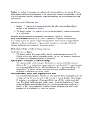 Kanban is a method for managing knowledge work with an emphasis on just-in-time delivery while not overloading the team members. In this approach, the process, from definition of a task to its delivery to the customer, is displayed for participants to see and team members pull work from a queue. Kanban can be divided into two parts:  Kanban – A visual process management system that tells what to produce, when to produce it, and how much to produce.  The Kanban method – An approach to incremental, evolutionary process improvement for organizations. The name 'Kanban' originates from Japanese, and translates roughly as "signal card". The Kanban method as formulated by David J. Anderson is an approach to incremental, evolutionary process and systems change for organizations. It uses a work-in-progress limited pull system as the core mechanism to expose system operation (or process) problems and stimulate collaboration to continuously improve the system. The Kanban method is rooted in four basic principles: Start with what you do now  The Kanban method does not prescribe a specific set of roles or process steps. The Kanban method starts with the roles and processes you have and stimulates continuous, incremental and evolutionary changes to your system. Agree to pursue incremental, evolutionary change  The organization (or team) must agree that continuous, incremental and evolutionary change is the way to make system improvements and make them stick. Sweeping changes may seem more effective but have a higher failure rate due to resistance and fear in the organization. The Kanban method encourages continuous small incremental and evolutionary changes to your current system. Respect the current process, roles, responsibilities & titles  It is likely that the organization currently has some elements that work acceptably and are worth preserving. We must also seek to drive out fear in order to facilitate future change. By agreeing to respect current roles, responsibilities and job titles we eliminate initial fears. This should enable us to gain broader support for our Kanban initiative. Perhaps presenting Kanban against an alternative more sweeping approach that would lead to changes in titles, roles, responsibilities and perhaps the wholesale removal of certain positions will help individuals to realize the benefits.  