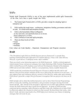 SAFe 
Scaled Agile Framework (SAFe) is one of the most implemented scaled agile frameworks of the time. Let’s have a quick insight into SAFe: 
1. The Scaled Agile Framework®, or SAFe, provides a recipe for adopting Agile at enterprise scal 2. SAFe tackles the tough issues – architecture, integration, funding, governance and roles at scale. It is field-tested and enterprise-friendly. 3. SAFe is the brainchild of Dean Leffingwell. As Ken Schwaber and Jeff Sutherland are to Scrum, Dean Leffingwell is to SAFe. 4. SAFe is based on Lean and Agile principles. 5. There are three levels in SAFe: * Team * Program * Portfolio 
Core values are Code Quality , Alignment ,Transparency and Program execution 
DAD 
“The Disciplined Agile Delivery (DAD) decision process framework is a people-first, learning-oriented hybrid agile approach to IT solution delivery. It has a risk-value delivery lifecycle, is goal-driven, is enterprise aware, and is scalable.” There are clearly some interesting aspects to the DAD framework. DAD is a hybrid approach which extends Scrum with proven strategies from Agile Modeling (AM), Extreme Programming (XP), Unified Process (UP), Kanban, Lean Software Development, Outside In Development (OID) and several other methods. DAD is a non-proprietary, freely available framework. DAD extends the construction-focused lifecycle of Scrum to address the full, end-to-end delivery lifecycle from project initiation all the way to delivering the solution to its end users. It also supports lean and continuous delivery versions of the lifecycle: unlike other agile methods, DAD doesn’t prescribe a single lifecycle because it recognizes that one process size does not fit all. DAD includes advice about the technical practices such as those from Extreme Programming (XP) as well as the modeling, documentation, and governance strategies missing from both Scrum and XP. But, instead of the prescriptive approach seen in other agile methods, including Scrum, the DAD framework takes a goals-driven approach. In doing so DAD provides contextual advice regarding viable alternatives and their trade-offs, enabling you to tailor DAD to effectively address the situation in which you find yourself. By describing what works, what doesn’t work, and more importantly why, DAD helps you to increase your chance of adopting strategies that will work for you.  