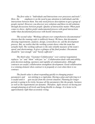 The first value is “Individuals and Interactions over processes tools”. Here, the emphasis is on the need to pay attention individuals and interactions between them. You only need process descriptions to get a group of people started. However, you discover new solutions and flaws in old through discussions between people. Quality of interactions matter. When push comes to shove, Agilists prefer undocumented process with good interactions rather than documented processes with hostile interactions. 
The second value “Working software over comprehensive documentation” stresses that the running code is ruthlessly honest. We know, documents showing requirements, analysis, design, screen flows etc. aid the development process. But, we realize that the working system shows what team has actually built. The working software is the only reliable measure of team’s speed, and shortcomings. It gives a glimpse of the final product. Documents should be “just enough” and barely sufficient”. 
The third value “Customer Collaboration” over contract negotiation replaces “us” and them” with just us”. Collaboration deals amicability, joint decision-making, openness and rapidity of communication. Although contracts are useful, collaboration strengthens development. Good is a winning element when contract is in jeopardy or even when there no contract. 
The fourth value is about responding quickly to changing project parameters and not sticking to a rigid plan. Having plan and referring it is useful until it gets too far from the current situation. Planning for longer periods is going to be tricky, because all the parameters like people, business as well the requirements are dynamic. Therefore, Agile stresses on having just enough planning at all levels and being flexible to change. It is better to be approximately right than accurately wrong. 
 