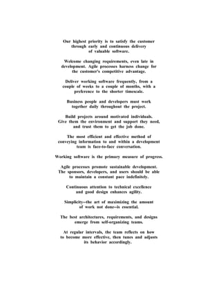 Our highest priority is to satisfy the customer through early and continuous delivery of valuable software. 
Welcome changing requirements, even late in development. Agile processes harness change for the customer's competitive advantage. 
Deliver working software frequently, from a couple of weeks to a couple of months, with a preference to the shorter timescale. 
Business people and developers must work together daily throughout the project. 
Build projects around motivated individuals. Give them the environment and support they need, and trust them to get the job done. 
The most efficient and effective method of conveying information to and within a development team is face-to-face conversation. 
Working software is the primary measure of progress. 
Agile processes promote sustainable development. The sponsors, developers, and users should be able to maintain a constant pace indefinitely. 
Continuous attention to technical excellence and good design enhances agility. 
Simplicity--the art of maximizing the amount of work not done--is essential. 
The best architectures, requirements, and designs emerge from self-organizing teams. 
At regular intervals, the team reflects on how to become more effective, then tunes and adjusts its behavior accordingly.  