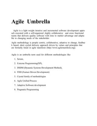 Agile Umbrella 
Agile is a light weight iterative and incremental software development approach executed with a self-organized ,highly collaborative and cross functional teams that delivers quality software with time to market advantage and adaptable to changing needs of the stakeholder. 
Agile methodology is people centric, collaborative, adoptive to change, feedback based, short cycled delivery approach driven by values and principles that are formally listed in agile manifesto (http://www.agilemanifesto.org). 
Agile is an umbrella term used for different methodologies like 
1. Scrum, 
2. Extreme Programming(XP), 
3. DSDM (Dynamic Systems Development Method), 
4. FDD (Feature Driven Development) 
5. Crystal family of methodologies 
6. Agile Unified Process 
7. Adaptive Software development 
8. Pragmatic Programming 
 