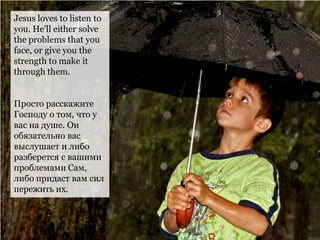 Jesus loves to listen to
you. He'll either solve
the problems that you
face, or give you the
strength to make it
through them.
Просто расскажите
Господу о том, что у
вас на душе. Он
обязательно вас
выслушает и либо
разберется с вашими
проблемами Сам,
либо придаст вам сил
пережить их.
 