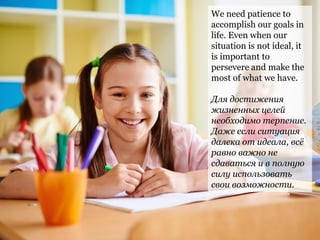 We need patience to
accomplish our goals in
life. Even when our
situation is not ideal, it
is important to
persevere and make the
most of what we have.
Для достижения
жизненных целей
необходимо терпение.
Даже если ситуация
далека от идеала, всё
равно важно не
сдаваться и в полную
силу использовать
свои возможности.
 