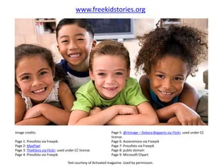 Image credits:
Page 1: Pressfoto via Freepik
Page 2: MaxPixel
Page 3: TheKilens via Flickr; used under CC license.
Page 4: Pressfoto via Freepik
Page 5: @rtimage – Debora Bogaerts via Flickr; used under CC
license.
Page 6: Assieromoro via Freepik
Page 7: Pressfoto via Freepik
Page 8: public domain
Page 9: Microsoft Clipart
Text courtesy of Activated magazine. Used by permission.
www.freekidstories.org
 