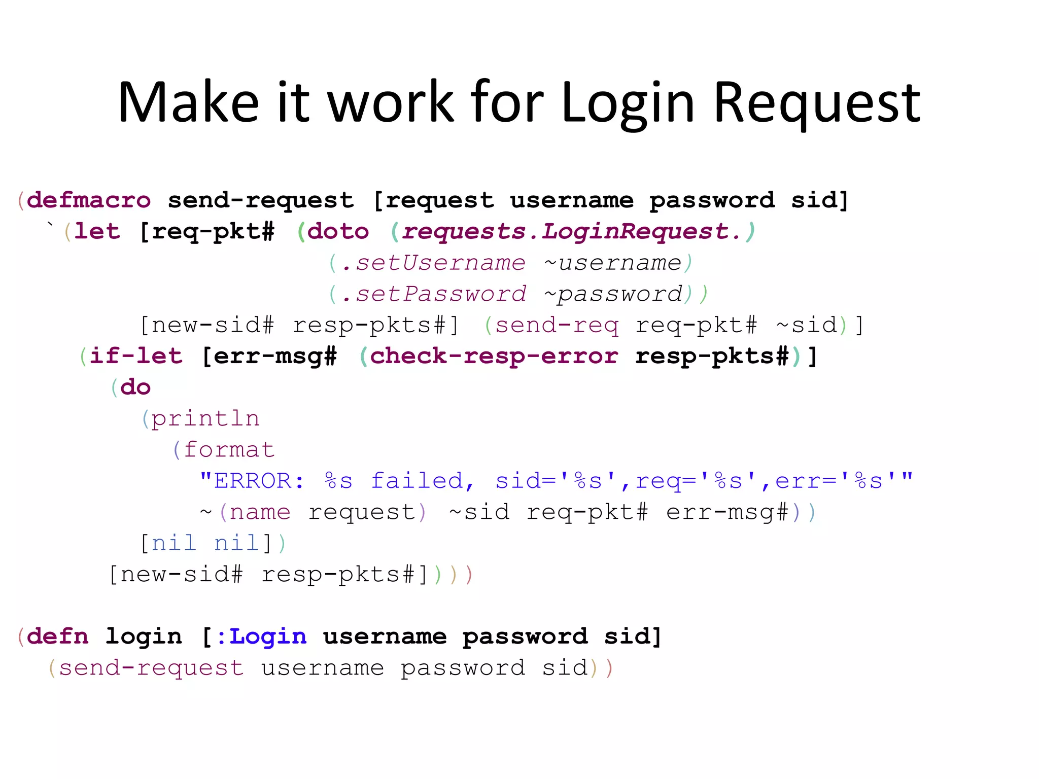 Make it work for Login Request
(defmacro send-request [request username password sid]
  `(let [req-pkt# (doto (requests.LoginRequest.)
                    (.setUsername ~username)
                    (.setPassword ~password))
        [new-sid# resp-pkts#] (send-req req-pkt# ~sid)]
    (if-let [err-msg# (check-resp-error resp-pkts#)]
      (do
        (println
          (format
            "ERROR: %s failed, sid='%s',req='%s',err='%s'"
            ~(name request) ~sid req-pkt# err-msg#))
        [nil nil])
      [new-sid# resp-pkts#])))

(defn login [:Login username password sid]
  (send-request username password sid))
 