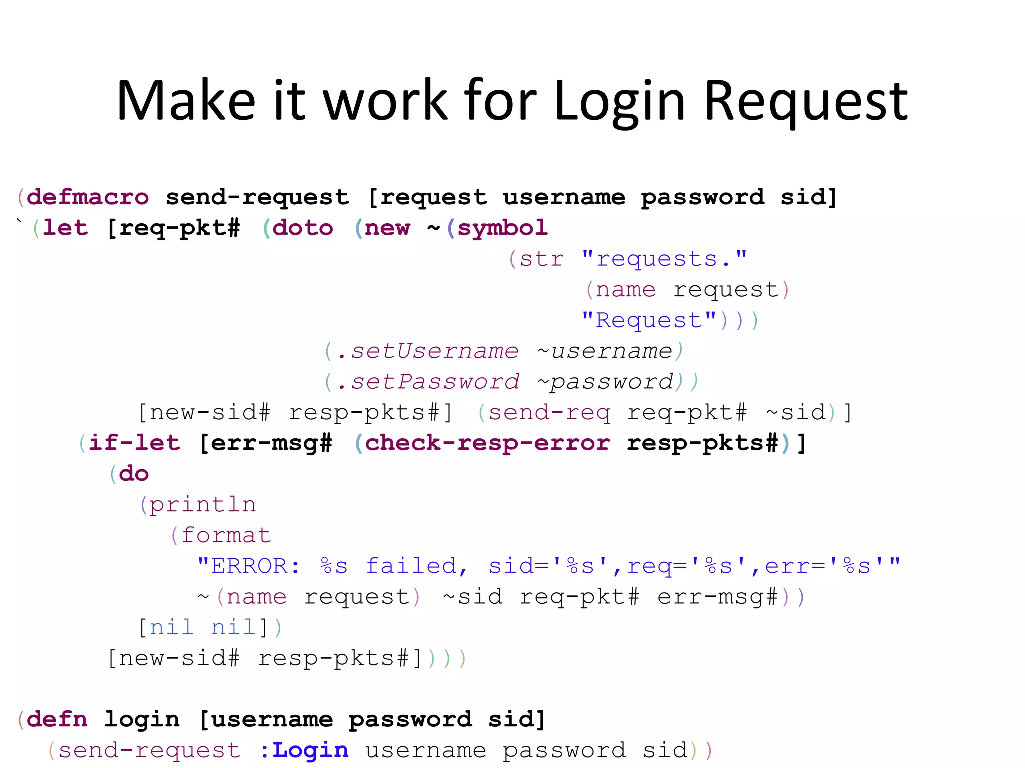Make it work for Login Request
(defmacro send-request [request username password sid]
`(let [req-pkt# (doto (new ~(symbol
                                (str "requests."
                                     (name request)
                                     "Request")))
                    (.setUsername ~username)
                    (.setPassword ~password))
        [new-sid# resp-pkts#] (send-req req-pkt# ~sid)]
    (if-let [err-msg# (check-resp-error resp-pkts#)]
      (do
        (println
          (format
            "ERROR: %s failed, sid='%s',req='%s',err='%s'"
            ~(name request) ~sid req-pkt# err-msg#))
        [nil nil])
      [new-sid# resp-pkts#])))

(defn login [username password sid]
  (send-request :Login username password sid))
 
