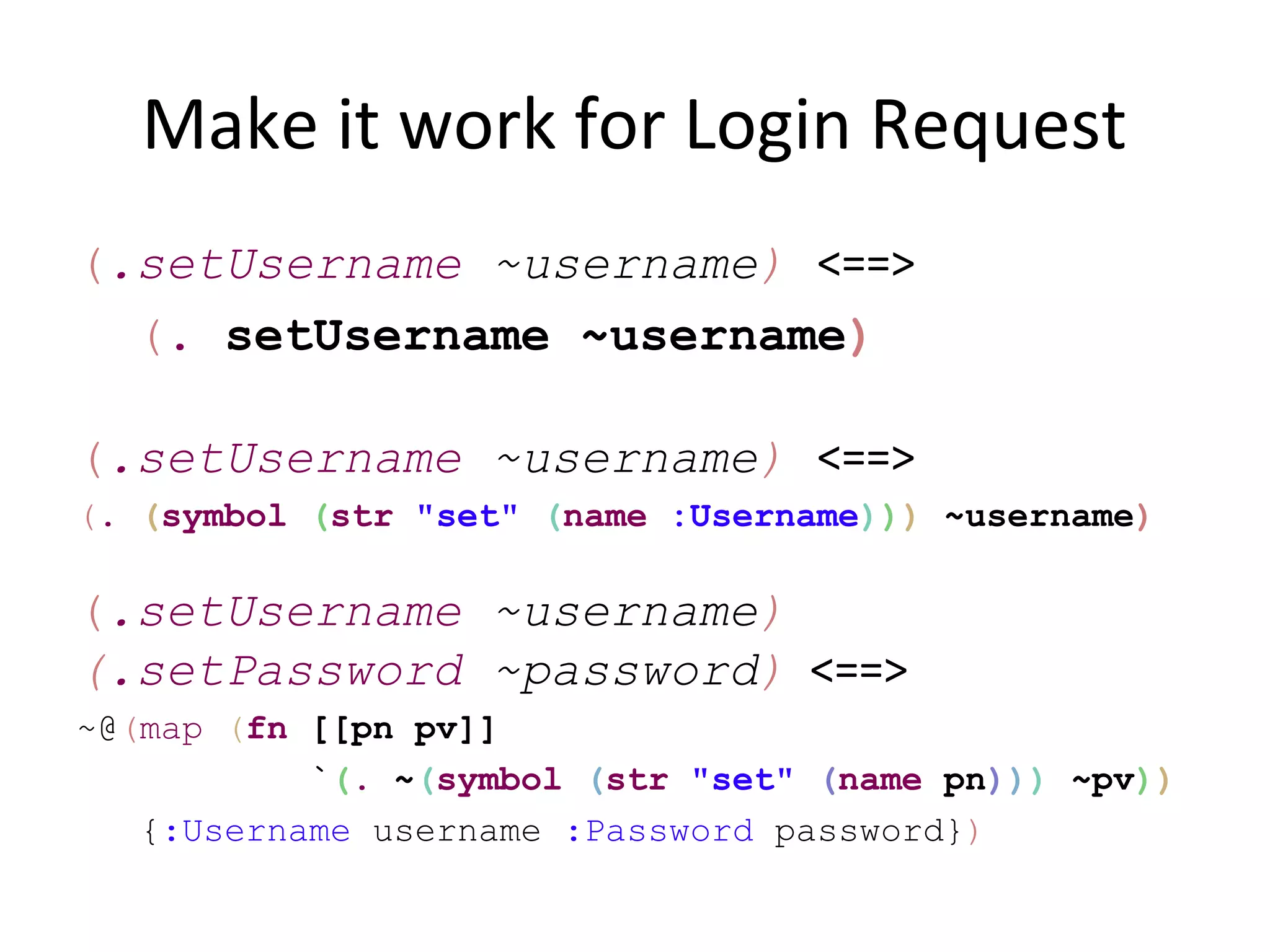 Make it work for Login Request
(.setUsername ~username) <==>
  (. setUsername ~username)

(.setUsername ~username) <==>
(. (symbol (str "set" (name :Username))) ~username)

(.setUsername ~username)
(.setPassword ~password) <==>
~@(map (fn [[pn pv]]
           `(. ~(symbol (str "set" (name pn))) ~pv))
   {:Username username :Password password})
 