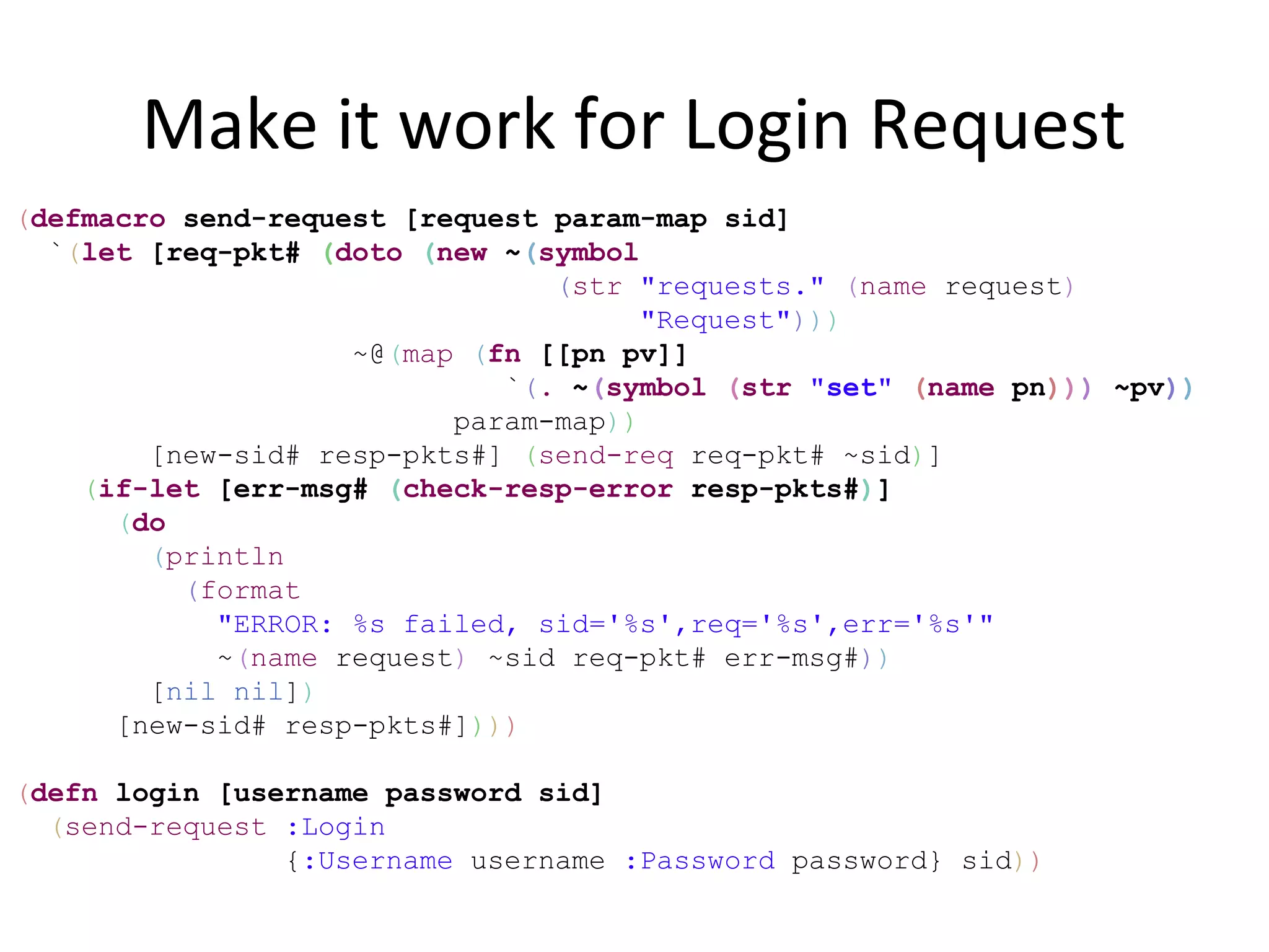 Make it work for Login Request
(defmacro send-request [request param-map sid]
  `(let [req-pkt# (doto (new ~(symbol
                                (str "requests." (name request)
                                      "Request")))
                    ~@(map (fn [[pn pv]]
                             `(. ~(symbol (str "set" (name pn))) ~pv))
                          param-map))
        [new-sid# resp-pkts#] (send-req req-pkt# ~sid)]
    (if-let [err-msg# (check-resp-error resp-pkts#)]
      (do
        (println
          (format
            "ERROR: %s failed, sid='%s',req='%s',err='%s'"
            ~(name request) ~sid req-pkt# err-msg#))
        [nil nil])
      [new-sid# resp-pkts#])))

(defn login [username password sid]
  (send-request :Login
                {:Username username :Password password} sid))
 