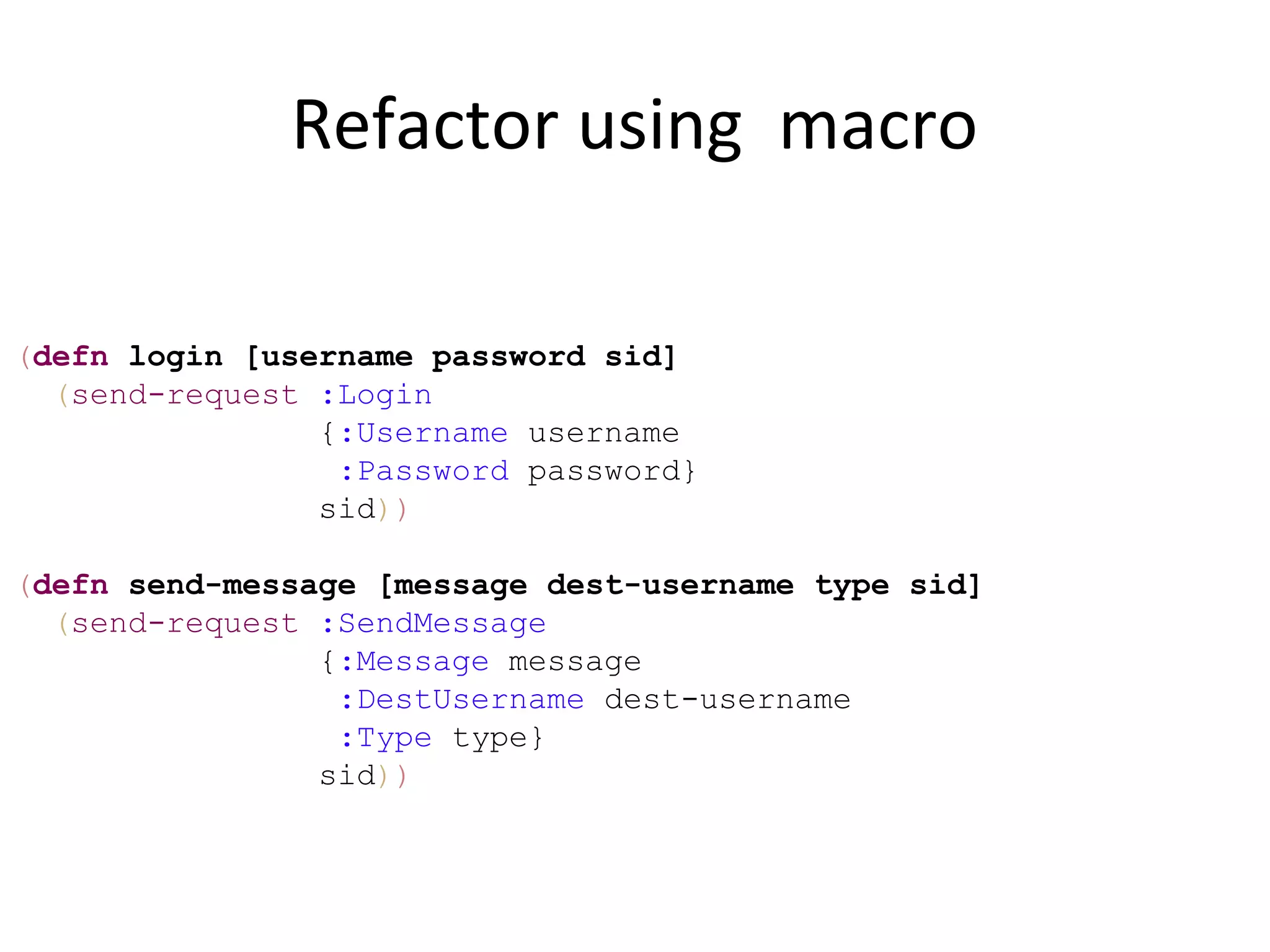 Refactor using macro

(defn login [username password sid]
  (send-request :Login
                {:Username username
                 :Password password}
                sid))

(defn send-message [message dest-username type sid]
  (send-request :SendMessage
                {:Message message
                 :DestUsername dest-username
                 :Type type}
                sid))
 