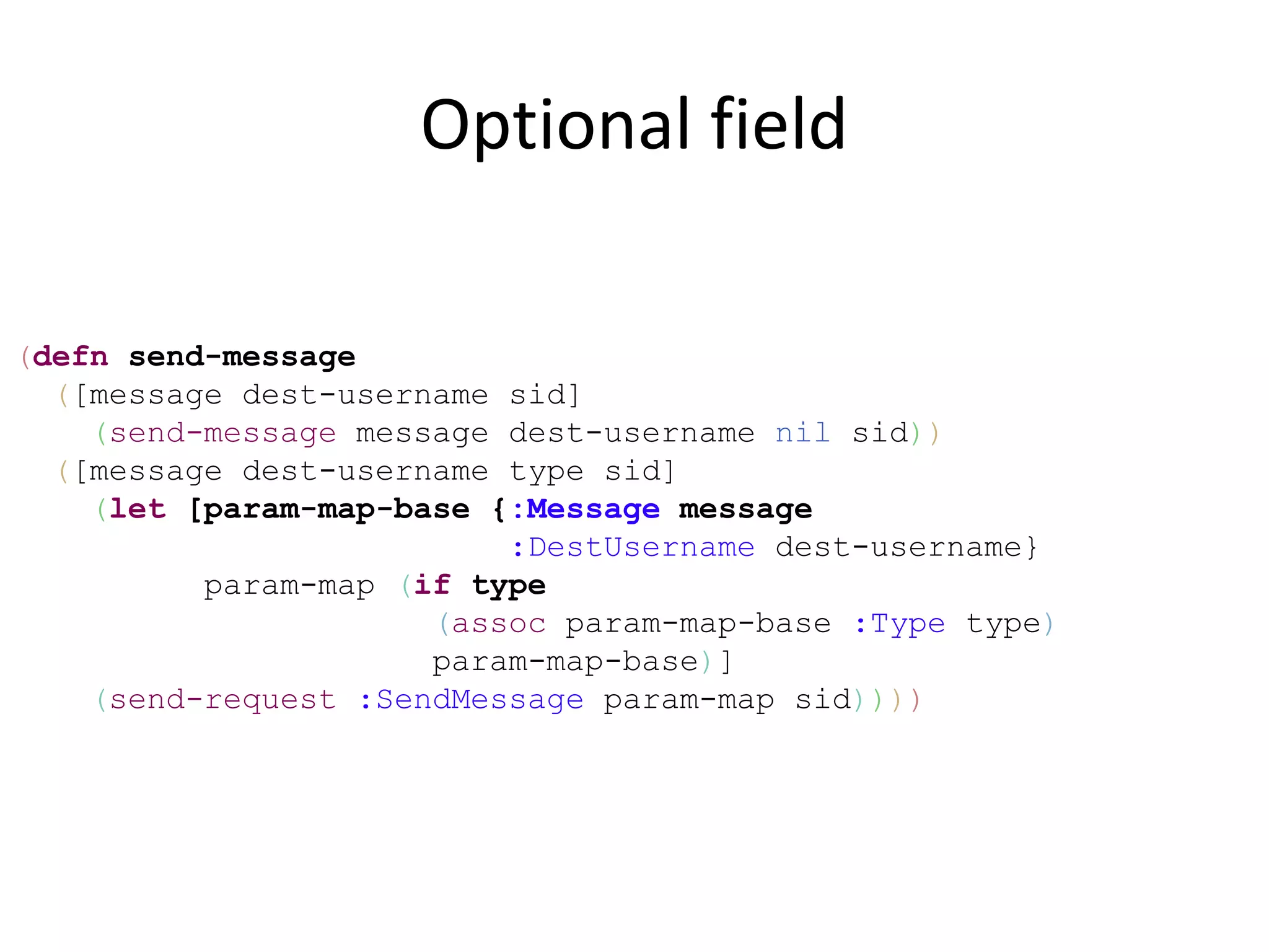 Optional field

(defn send-message
  ([message dest-username sid]
    (send-message message dest-username nil sid))
  ([message dest-username type sid]
    (let [param-map-base {:Message message
                          :DestUsername dest-username}
          param-map (if type
                      (assoc param-map-base :Type type)
                      param-map-base)]
    (send-request :SendMessage param-map sid))))
 