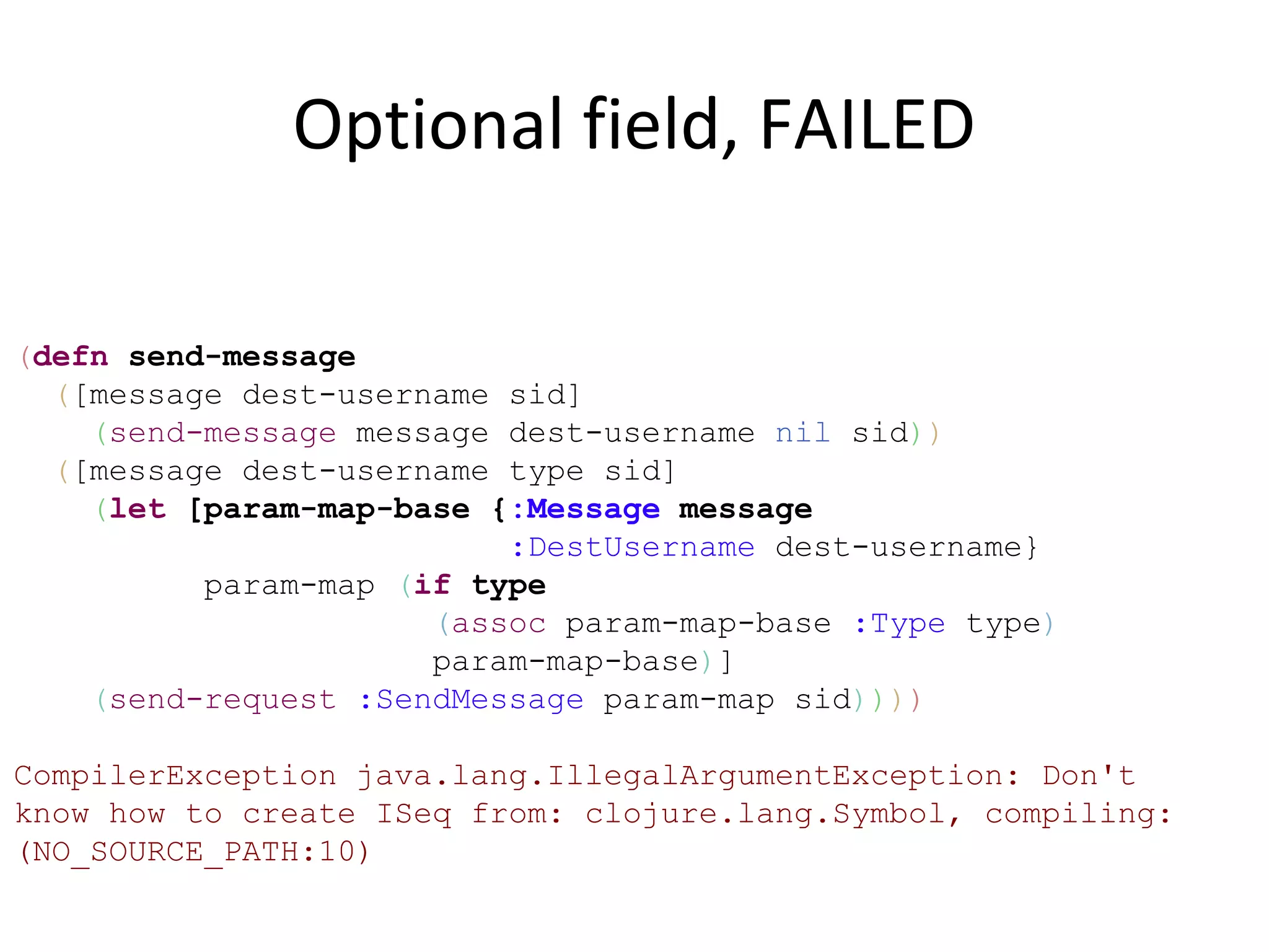 Optional field, FAILED

(defn send-message
  ([message dest-username sid]
    (send-message message dest-username nil sid))
  ([message dest-username type sid]
    (let [param-map-base {:Message message
                          :DestUsername dest-username}
          param-map (if type
                      (assoc param-map-base :Type type)
                      param-map-base)]
    (send-request :SendMessage param-map sid))))

CompilerException java.lang.IllegalArgumentException: Don't
know how to create ISeq from: clojure.lang.Symbol, compiling:
(NO_SOURCE_PATH:10)
 
