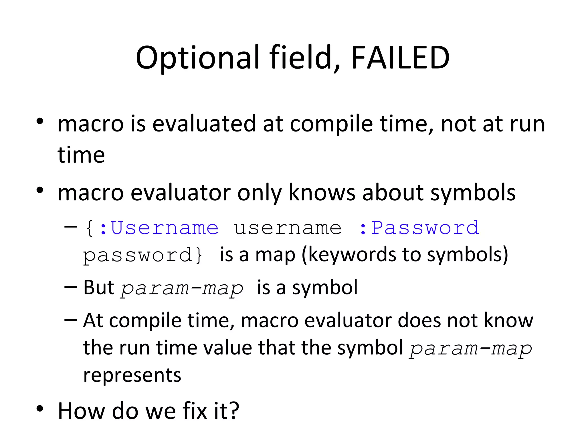 Optional field, FAILED
• macro is evaluated at compile time, not at run
  time
• macro evaluator only knows about symbols
  – {:Username username :Password
    password} is a map (keywords to symbols)
  – But param-map is a symbol
  – At compile time, macro evaluator does not know
    the run time value that the symbol param-map
    represents
• How do we fix it?
 