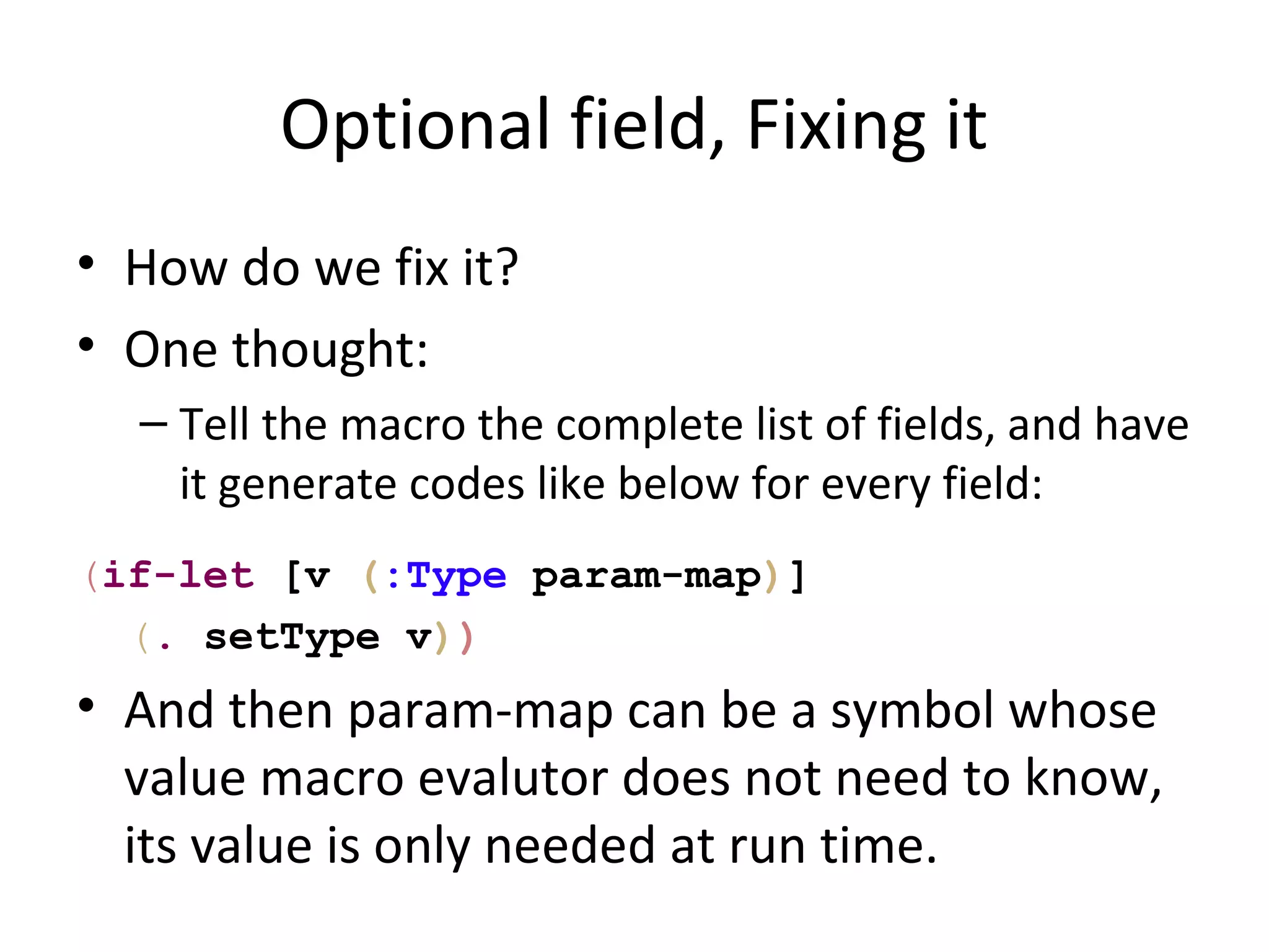 Optional field, Fixing it
• How do we fix it?
• One thought:
  – Tell the macro the complete list of fields, and have
    it generate codes like below for every field:
(if-let [v (:Type param-map)]
  (. setType v))
• And then param-map can be a symbol whose
  value macro evalutor does not need to know,
  its value is only needed at run time.
 