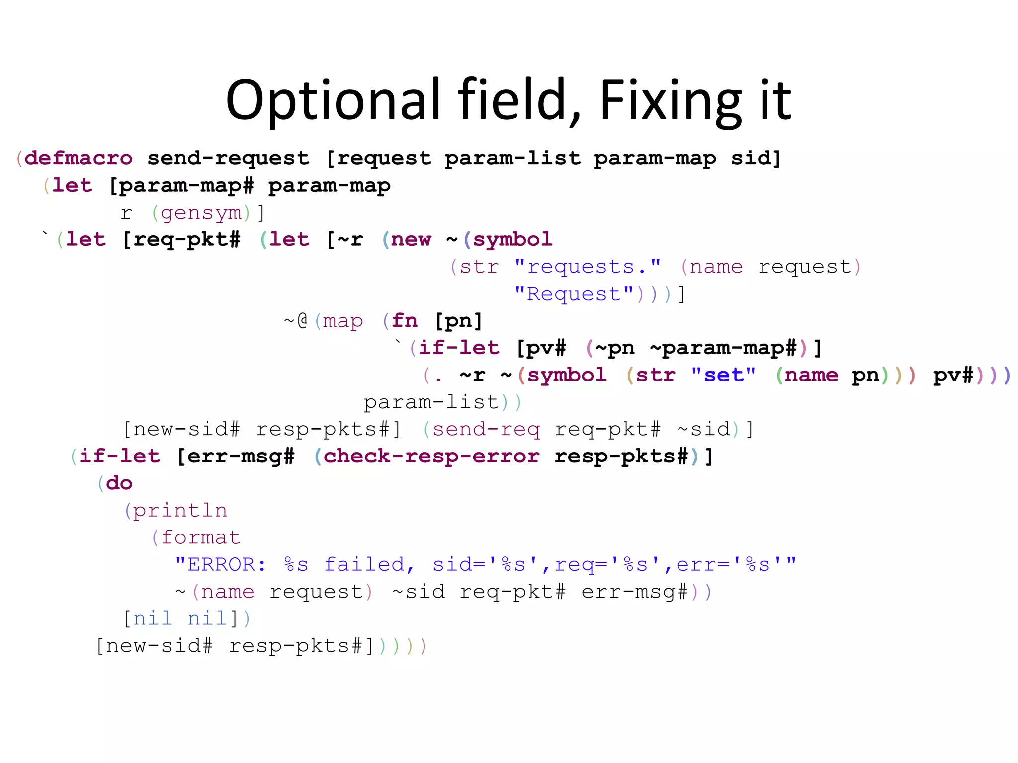 Optional field, Fixing it
(defmacro send-request [request param-list param-map sid]
  (let [param-map# param-map
        r (gensym)]
  `(let [req-pkt# (let [~r (new ~(symbol
                                 (str "requests." (name request)
                                      "Request")))]
                    ~@(map (fn [pn]
                             `(if-let [pv# (~pn ~param-map#)]
                               (. ~r ~(symbol (str "set" (name pn))) pv#)))
                          param-list))
        [new-sid# resp-pkts#] (send-req req-pkt# ~sid)]
    (if-let [err-msg# (check-resp-error resp-pkts#)]
      (do
        (println
          (format
            "ERROR: %s failed, sid='%s',req='%s',err='%s'"
            ~(name request) ~sid req-pkt# err-msg#))
        [nil nil])
      [new-sid# resp-pkts#]))))
 