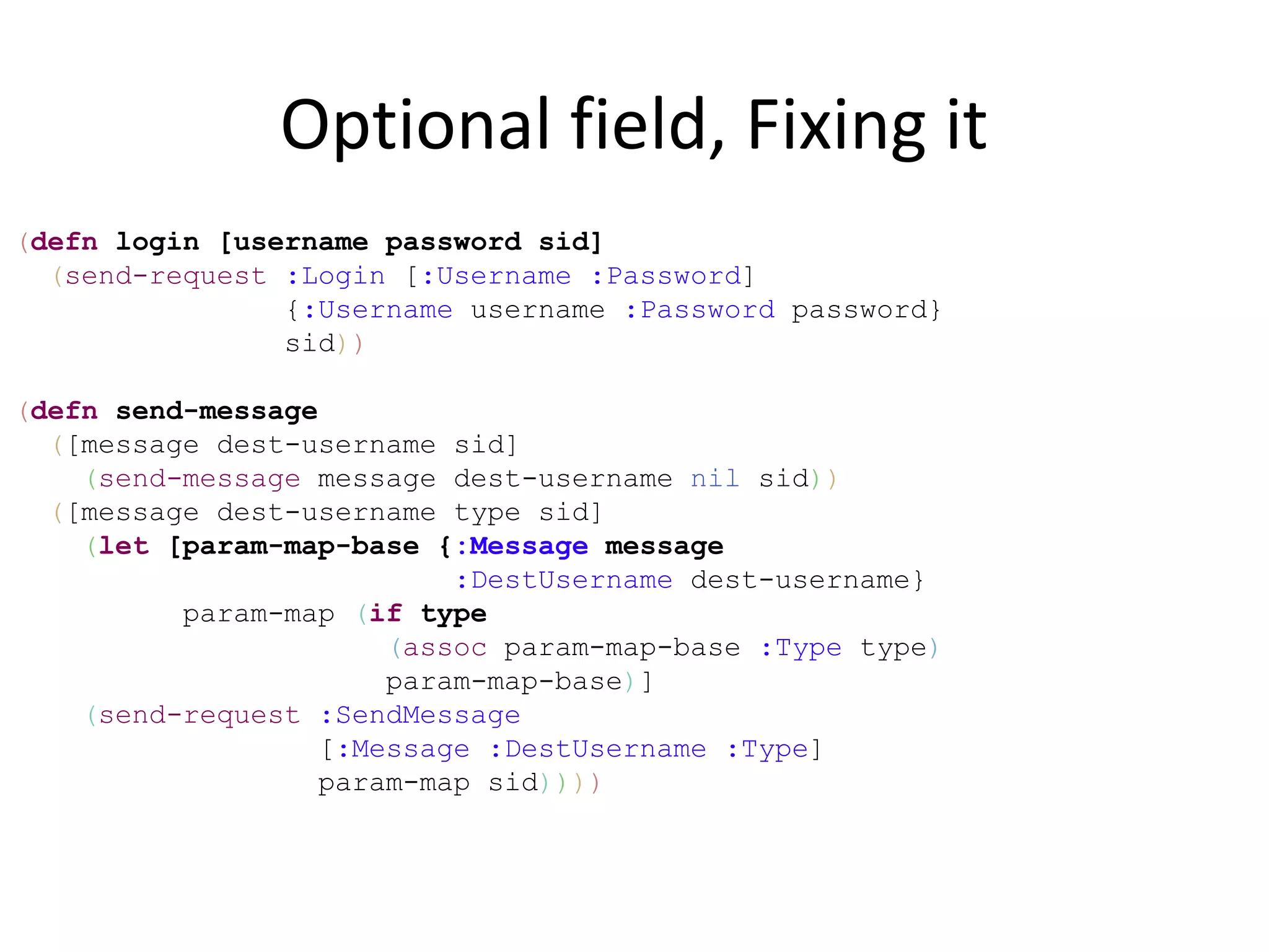 Optional field, Fixing it
(defn login [username password sid]
  (send-request :Login [:Username :Password]
                {:Username username :Password password}
                sid))

(defn send-message
  ([message dest-username sid]
    (send-message message dest-username nil sid))
  ([message dest-username type sid]
    (let [param-map-base {:Message message
                           :DestUsername dest-username}
          param-map (if type
                       (assoc param-map-base :Type type)
                       param-map-base)]
    (send-request :SendMessage
                   [:Message :DestUsername :Type]
                   param-map sid))))
 